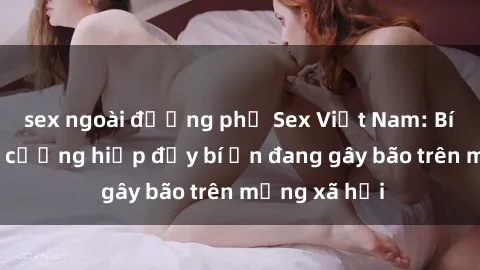 sex ngoài đường phố Sex Việt Nam: Bí mật về vụ cưỡng hiếp đầy bí ẩn đang gây bão trên mạng xã hội