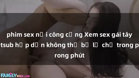 phim sex nơi công cộng Xem sex gái tây vietsub hấp dẫn không thể bỏ lỡ chỉ trong phút
