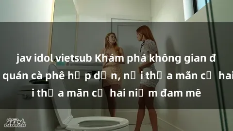 jav idol vietsub Khám phá không gian độc đáo tại sex quán cà phê hấp dẫn, nơi thỏa mãn cả hai niềm đam mê