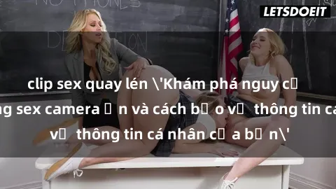 clip sex quay lén 'Khám phá nguy cơ của việc sử dụng sex camera ẩn và cách bảo vệ thông tin cá nhân của bạn'