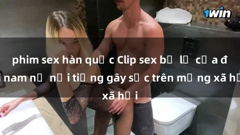 phim sex hàn quốc Clip sex bị lộ của đôi nam nữ nổi tiếng gây sốc trên mạng xã hội