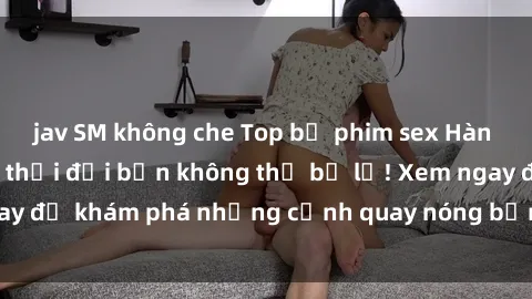 jav SM không che Top bộ phim sex Hàn Quốc hot nhất mọi thời đại bạn không thể bỏ lỡ! Xem ngay để khám phá những cảnh quay nóng bỏng, đầy nghẹt thở!