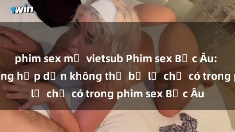 phim sex mỹ vietsub Phim sex Bắc Âu: Những cảnh nóng hấp dẫn không thể bỏ lỡ chỉ có trong phim sex Bắc Âu