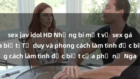 sex jav idol HD Những bí mật về sex gái Nga mà bạn chưa biết: Tư duy và phong cách làm tình đặc biệt của phụ nữ Nga