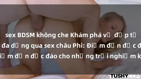sex BDSM không che Khám phá vẻ đẹp tự nhiên và văn hóa đa dạng qua sex châu Phi: Điểm đến độc đáo cho những trải nghiệm khó quên