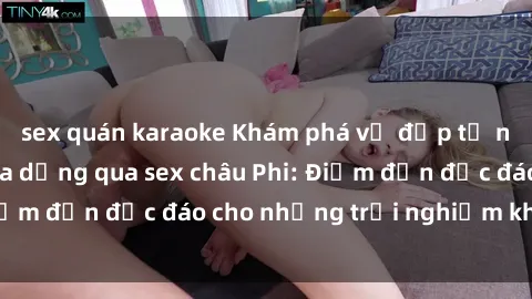 sex quán karaoke Khám phá vẻ đẹp tự nhiên và văn hóa đa dạng qua sex châu Phi: Điểm đến độc đáo cho những trải nghiệm khó quên