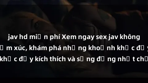 jav hd miễn phí Xem ngay sex jav không che để thỏa mãn cảm xúc, khám phá những khoảnh khắc đầy kích thích và sống động nhất chỉ trong click!