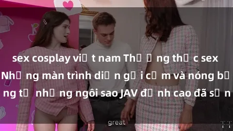 sex cosplay việt nam Thưởng thức sex JAV idol miễn phí: Những màn trình diễn gợi cảm và nóng bỏng từ những ngôi sao JAV đỉnh cao đã sẵn sàng để bạn khám phá.