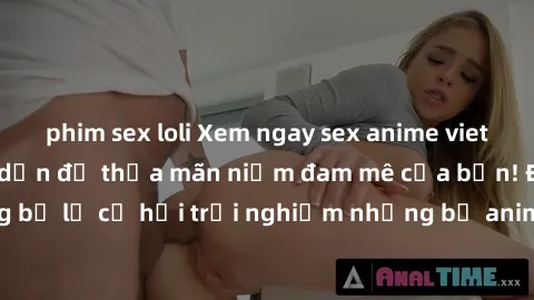 phim sex loli Xem ngay sex anime vietsub cực hot và hấp dẫn để thỏa mãn niềm đam mê của bạn! Đừng bỏ lỡ cơ hội trải nghiệm những bộ anime đỉnh cao chỉ có tại đây!