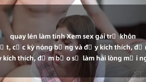 quay lén làm tình Xem sex gái trẻ không che hấp dẫn nhất, cực kỳ nóng bỏng và đầy kích thích, đảm bảo sẽ làm hài lòng mọi người!