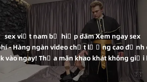 sex việt nam bị hiếp dâm Xem ngay sex jav full HD miễn phí - Hàng ngàn video chất lượng cao đỉnh cao chỉ cần click vào ngay! Thỏa mãn khao khát không giới hạn, đón chờ những trải nghiệm mới lạ!