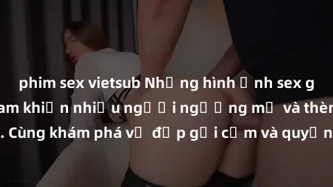 phim sex vietsub Những hình ảnh sex gái sinh viên Việt Nam khiến nhiều người ngưỡng mộ và thèm khát. Cùng khám phá vẻ đẹp gợi cảm và quyến rũ của những cô gái trẻ này.
