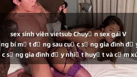 sex sinh viên vietsub Chuyện sex gái Việt có chồng: Những bí mật đằng sau cuộc sống gia đình đầy nhiệt huyết và cảm xúc