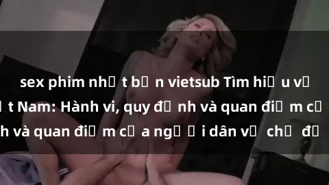 sex phim nhật bản vietsub Tìm hiểu về văn hóa sex ở Việt Nam: Hành vi, quy định và quan điểm của người dân về chủ đề nóng