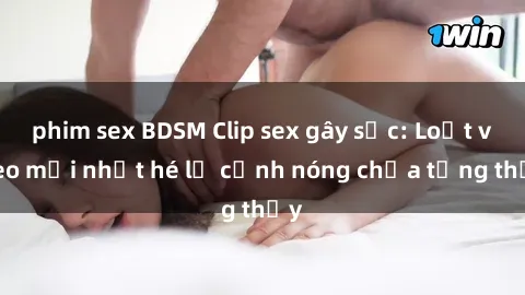 phim sex BDSM Clip sex gây sốc: Loạt video mới nhất hé lộ cảnh nóng chưa từng thấy