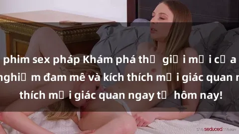 phim sex pháp Khám phá thế giới mới của sex online: trải nghiệm đam mê và kích thích mọi giác quan ngay từ hôm nay!