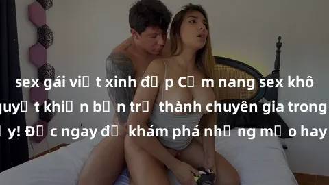 sex gái việt xinh đẹp Cẩm nang sex không che: Những bí quyết khiến bạn trở thành chuyên gia trong chuyện ấy! Đọc ngay để khám phá những mẹo hay và bí quyết tình dục không che.