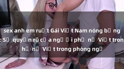 sex anh em ruột Gái Việt Nam nóng bỏng khi làm tình: Sự quyến rũ của người phụ nữ Việt trong phòng ngủ