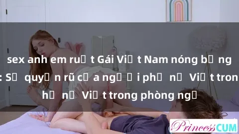 sex anh em ruột Gái Việt Nam nóng bỏng khi làm tình: Sự quyến rũ của người phụ nữ Việt trong phòng ngủ