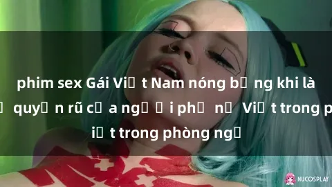 phim sex Gái Việt Nam nóng bỏng khi làm tình: Sự quyến rũ của người phụ nữ Việt trong phòng ngủ