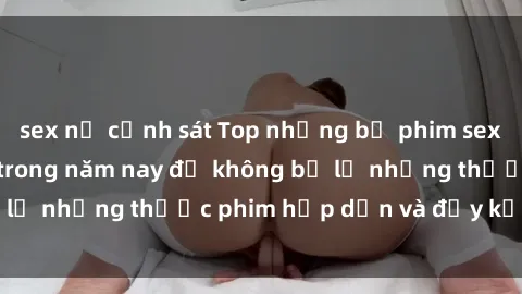 sex nữ cảnh sát Top những bộ phim sex hay nhất nên xem trong năm nay để không bỏ lỡ những thước phim hấp dẫn và đầy kịch tính.