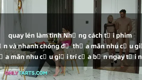 quay lén làm tình Những cách tải phim sex về máy đơn giản và nhanh chóng để thỏa mãn nhu cầu giải trí của bạn ngay tại nhà