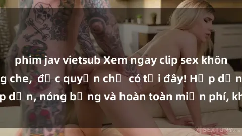 phim jav vietsub Xem ngay clip sex không che cực hot, không che,  độc quyền chỉ có tại đây! Hấp dẫn, nóng bỏng và hoàn toàn miễn phí, không thể bỏ qua!