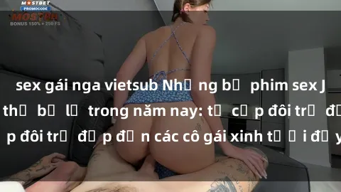 sex gái nga vietsub Những bộ phim sex JAV hot nhất không thể bỏ lỡ trong năm nay: từ cặp đôi trẻ đẹp đến các cô gái xinh tươi đầy sức hút.