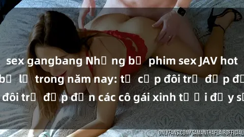 sex gangbang Những bộ phim sex JAV hot nhất không thể bỏ lỡ trong năm nay: từ cặp đôi trẻ đẹp đến các cô gái xinh tươi đầy sức hút.