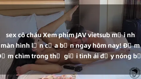 sex cô cháu Xem phim JAV vietsub mới nhất và hấp dẫn trên màn hình lớn của bạn ngay hôm nay! Đắm chìm trong thế giới tình ái đầy nóng bỏng và kích thích.
