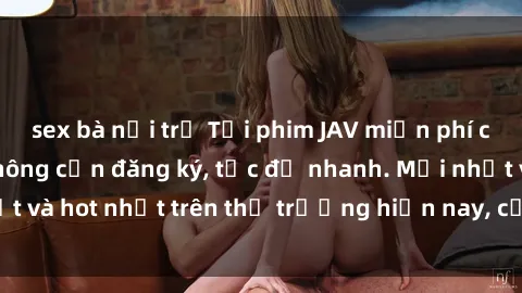 sex bà nội trợ Tải phim JAV miễn phí chất lượng cao, không cần đăng ký, tốc độ nhanh. Mới nhất và hot nhất trên thị trường hiện nay, cập nhật hàng ngày.