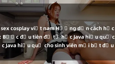 sex cosplay việt nam Hướng dẫn cách học Java cho sinh viên: Bước đầu tiên để tự học Java hiệu quả cho sinh viên mới bắt đầu là gì?