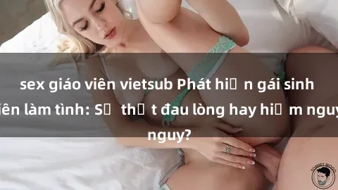 sex giáo viên vietsub Phát hiện gái sinh viên làm tình: Sự thật đau lòng hay hiểm nguy?