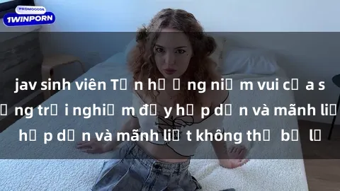 jav sinh viên Tận hưởng niềm vui của sex với gái trẻ: những trải nghiệm đầy hấp dẫn và mãnh liệt không thể bỏ lỡ