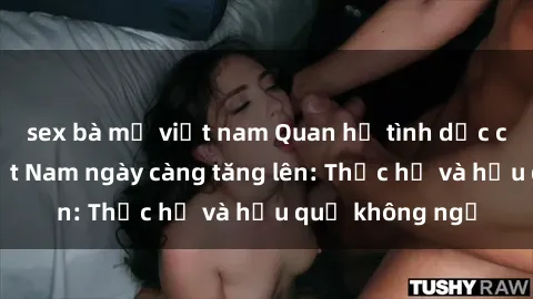 sex bà mẹ việt nam Quan hệ tình dục của nữ sinh Việt Nam ngày càng tăng lên: Thực hư và hậu quả không ngờ