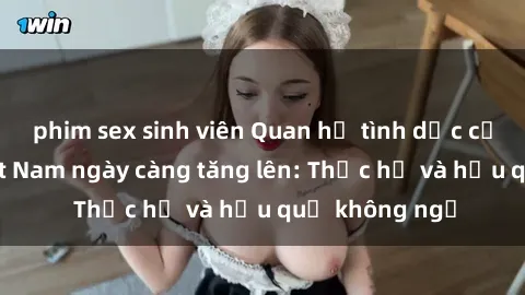 phim sex sinh viên Quan hệ tình dục của nữ sinh Việt Nam ngày càng tăng lên: Thực hư và hậu quả không ngờ