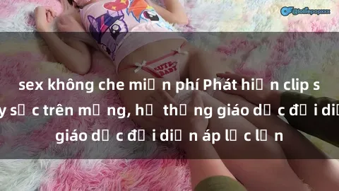 sex không che miễn phí Phát hiện clip sex nữ sinh gây sốc trên mạng, hệ thống giáo dục đối diện áp lực lớn