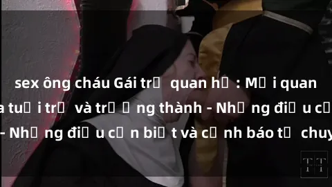 sex ông cháu Gái trẻ quan hệ: Mối quan hệ khác biệt giữa tuổi trẻ và trưởng thành - Những điều cần biết và cảnh báo từ chuyên gia