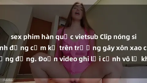 sex phim hàn quốc vietsub Clip nóng sinh viên gây sốc: Hành động cấm kỵ trên trường gây xôn xao cộng đồng. Đoạn video ghi lại cảnh vô lễ khiến dư luận bức xúc.