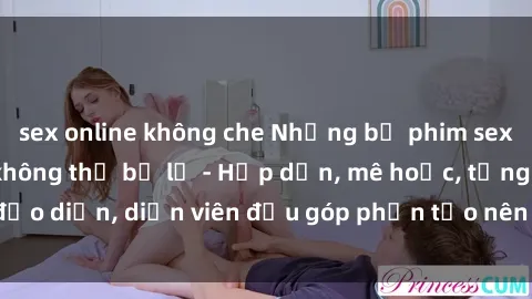 sex online không che Những bộ phim sex gái già đỉnh cao không thể bỏ lỡ - Hấp dẫn, mê hoặc, từng đạo diễn, diễn viên đều góp phần tạo nên sự hấp dẫn, kích thích.