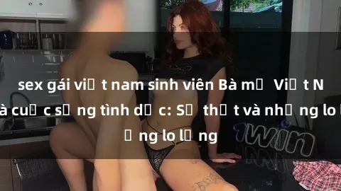 sex gái việt nam sinh viên Bà mẹ Việt Nam và cuộc sống tình dục: Sự thật và những lo lắng