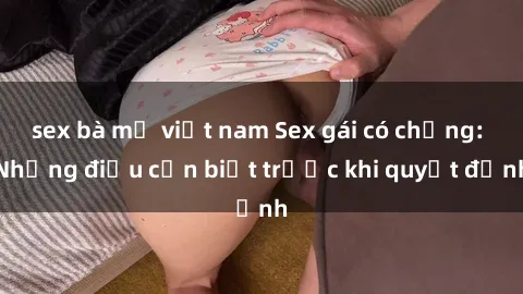 sex bà mẹ việt nam Sex gái có chồng: Những điều cần biết trước khi quyết định