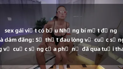 sex gái việt có bầu Những bí mật đằng sau vẻ ngoài gái già dâm đãng: Sự thật đau lòng về cuộc sống của phụ nữ đã qua tuổi thanh xuân
