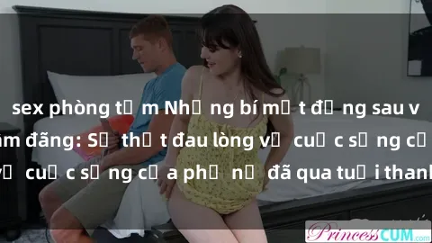 sex phòng tắm Những bí mật đằng sau vẻ ngoài gái già dâm đãng: Sự thật đau lòng về cuộc sống của phụ nữ đã qua tuổi thanh xuân