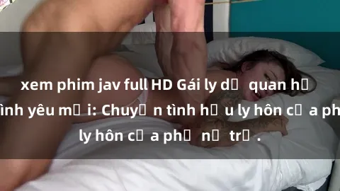 xem phim jav full HD Gái ly dị quan hệ tìm kiếm tình yêu mới: Chuyện tình hậu ly hôn của phụ nữ trẻ.