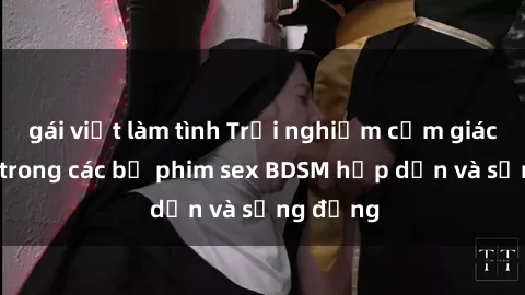 gái việt làm tình Trải nghiệm cảm giác mới lạ trong các bộ phim sex BDSM hấp dẫn và sống động
