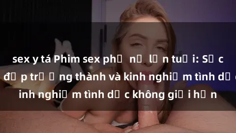 sex y tá Phim sex phụ nữ lớn tuổi: Sức hút đằng sau vẻ đẹp trưởng thành và kinh nghiệm tình dục không giới hạn