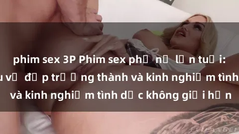 phim sex 3P Phim sex phụ nữ lớn tuổi: Sức hút đằng sau vẻ đẹp trưởng thành và kinh nghiệm tình dục không giới hạn