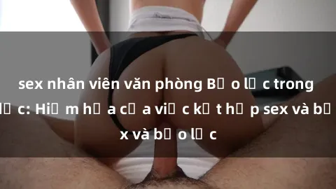 sex nhân viên văn phòng Bạo lực trong tình dục: Hiểm họa của việc kết hợp sex và bạo lực
