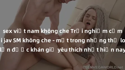 sex việt nam không che Trải nghiệm cảm xúc thăng hoa với jav SM không che - một trong những thể loại phim người lớn được khán giả yêu thích nhất hiện nay. Đảm bảo đem lại sự hấp dẫn, kích thích tối đa